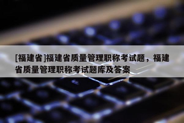 [福建省]福建省質(zhì)量管理職稱考試題，福建省質(zhì)量管理職稱考試題庫及答案