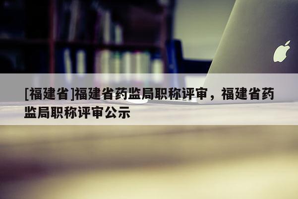 [福建省]福建省藥監(jiān)局職稱評審，福建省藥監(jiān)局職稱評審公示