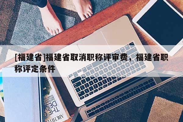[福建省]福建省取消職稱評審費，福建省職稱評定條件