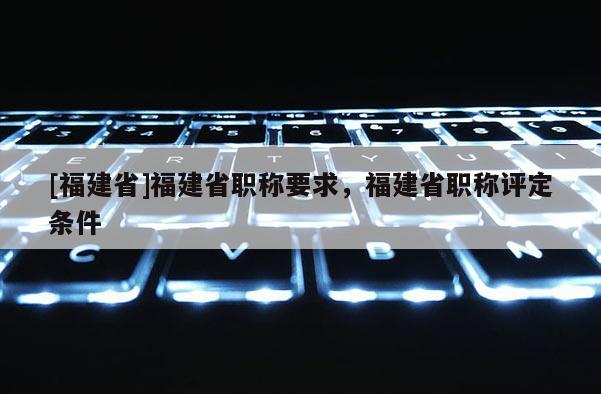 [福建省]福建省職稱要求，福建省職稱評(píng)定條件