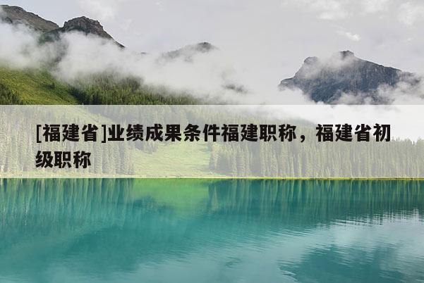 [福建省]業(yè)績成果條件福建職稱，福建省初級職稱