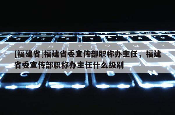 [福建省]福建省委宣傳部職稱辦主任，福建省委宣傳部職稱辦主任什么級(jí)別