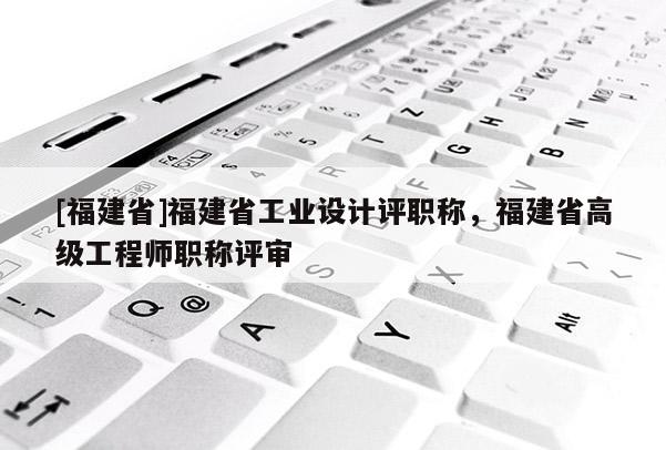 [福建省]福建省工業(yè)設(shè)計(jì)評(píng)職稱，福建省高級(jí)工程師職稱評(píng)審