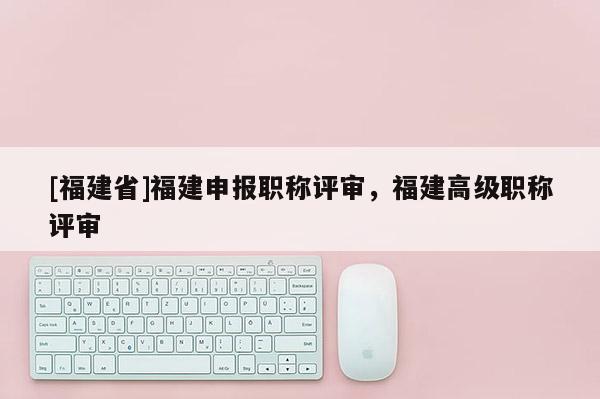 [福建省]福建申報職稱評審，福建高級職稱評審