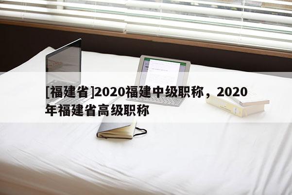 [福建省]2020福建中級職稱，2020年福建省高級職稱