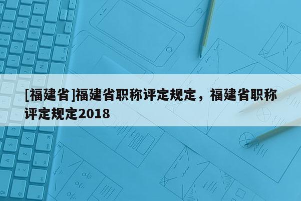 [福建省]福建省職稱評(píng)定規(guī)定，福建省職稱評(píng)定規(guī)定2018