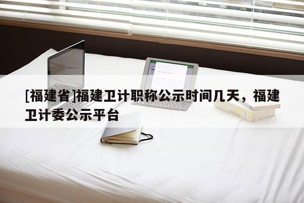 [福建省]福建衛(wèi)計職稱公示時間幾天，福建衛(wèi)計委公示平臺