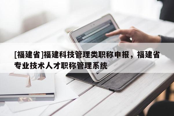 [福建省]福建科技管理類職稱申報(bào)，福建省專業(yè)技術(shù)人才職稱管理系統(tǒng)