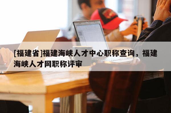 [福建省]福建海峽人才中心職稱查詢，福建海峽人才網(wǎng)職稱評(píng)審