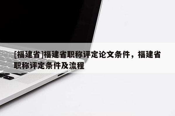 [福建省]福建省職稱評定論文條件，福建省職稱評定條件及流程