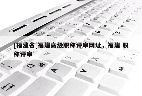 [福建省]福建高級職稱評審網(wǎng)址，福建 職稱評審
