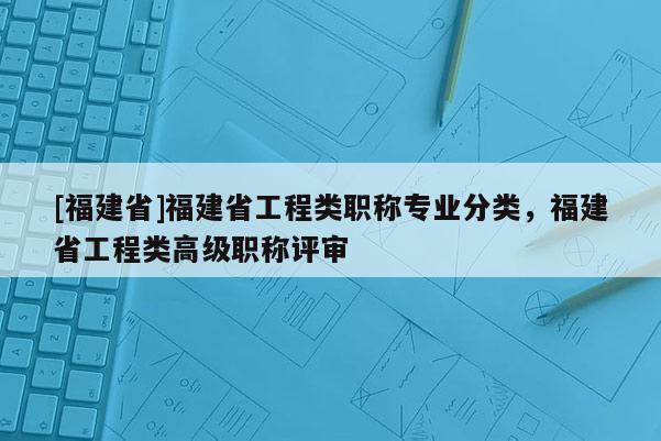 [福建省]福建省工程類職稱專業(yè)分類，福建省工程類高級職稱評審