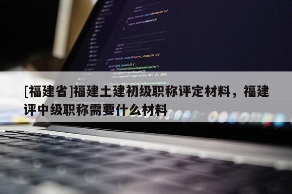 [福建省]福建土建初級(jí)職稱評(píng)定材料，福建評(píng)中級(jí)職稱需要什么材料