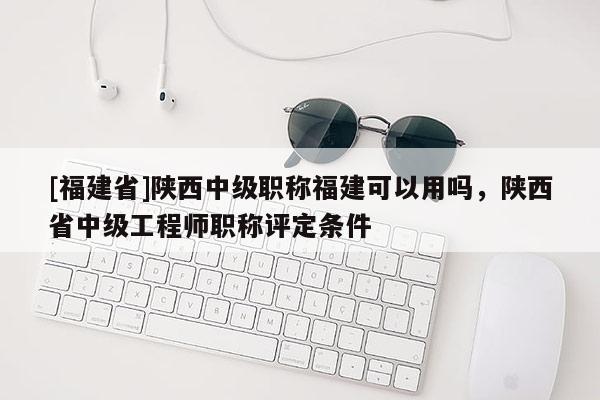 [福建省]陜西中級職稱福建可以用嗎，陜西省中級工程師職稱評定條件
