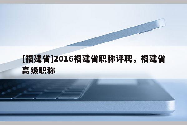 [福建省]2016福建省職稱評(píng)聘，福建省高級(jí)職稱