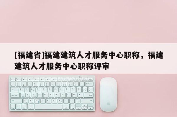 [福建省]福建建筑人才服務(wù)中心職稱，福建建筑人才服務(wù)中心職稱評審