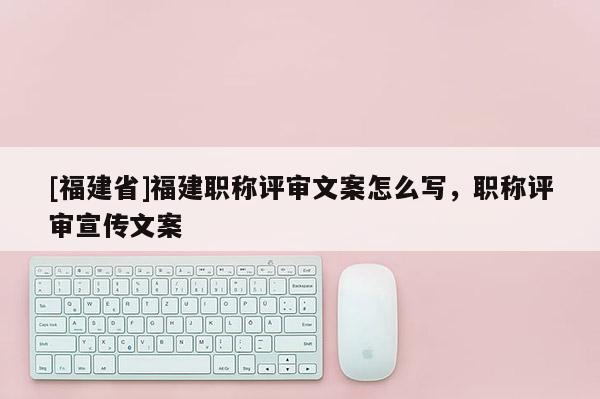 [福建省]福建職稱評(píng)審文案怎么寫，職稱評(píng)審宣傳文案