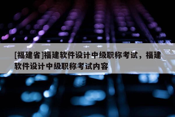 [福建省]福建軟件設(shè)計中級職稱考試，福建軟件設(shè)計中級職稱考試內(nèi)容