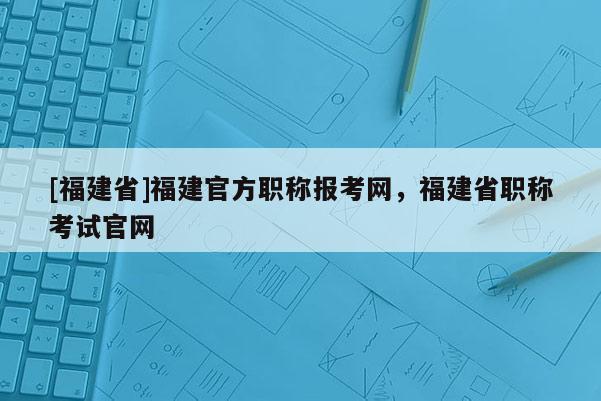 [福建省]福建官方職稱報(bào)考網(wǎng)，福建省職稱考試官網(wǎng)