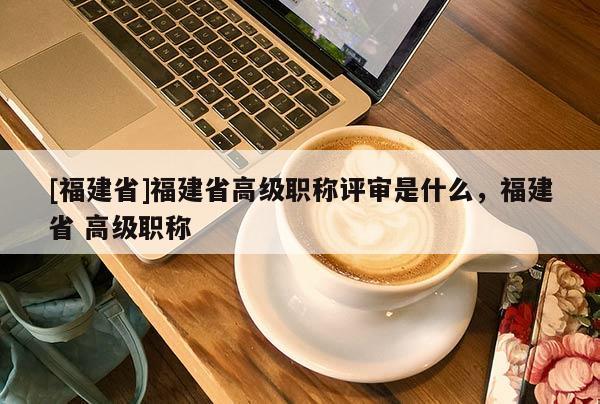 [福建省]福建省高級職稱評審是什么，福建省 高級職稱