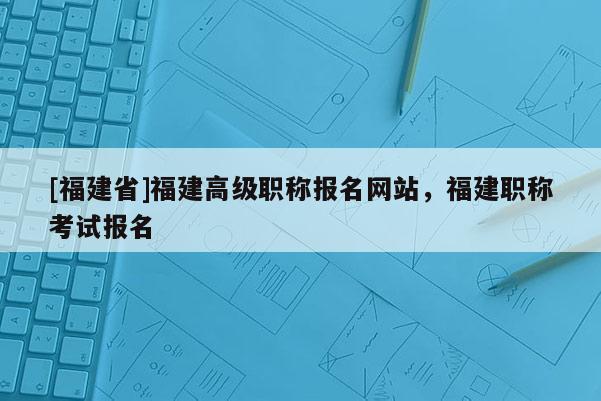 [福建省]福建高級(jí)職稱報(bào)名網(wǎng)站，福建職稱考試報(bào)名