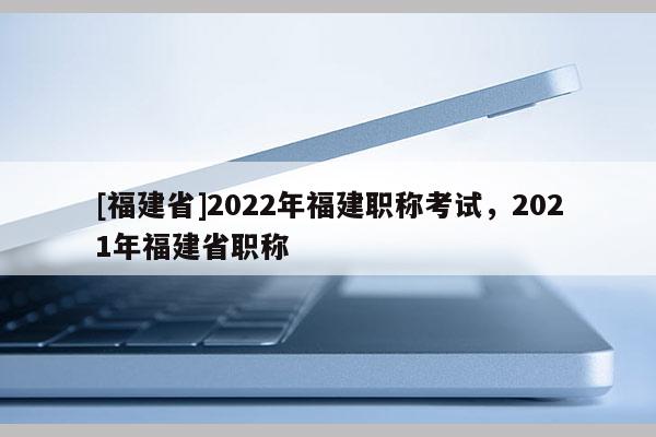 [福建省]2022年福建職稱考試，2021年福建省職稱