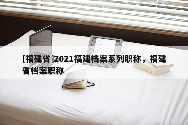 [福建省]2021福建檔案系列職稱，福建省檔案職稱