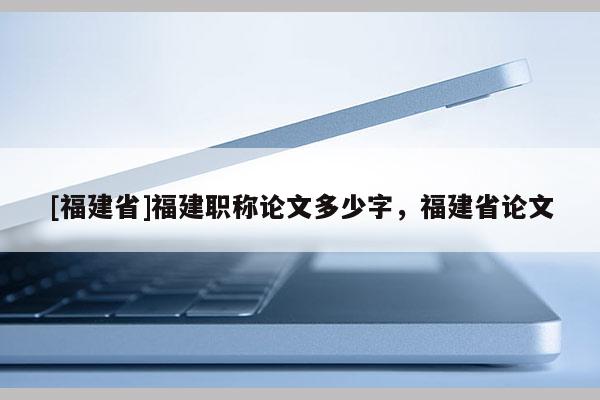 [福建省]福建職稱論文多少字，福建省論文