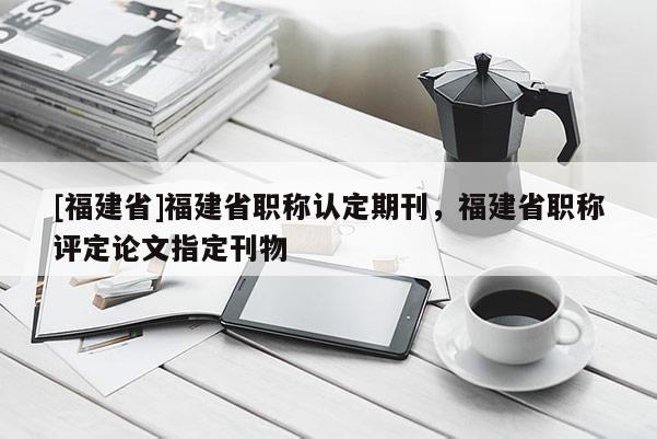 [福建省]福建省職稱認(rèn)定期刊，福建省職稱評定論文指定刊物