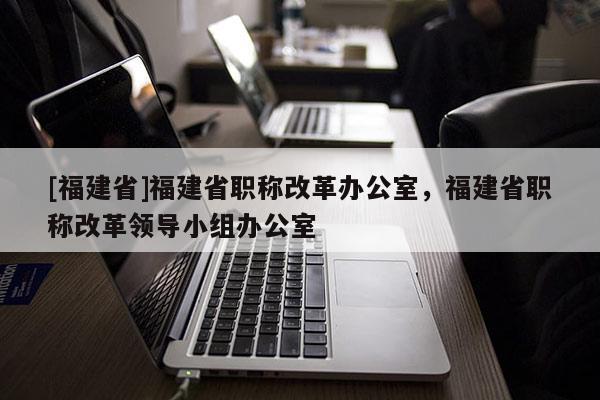 [福建省]福建省職稱改革辦公室，福建省職稱改革領(lǐng)導(dǎo)小組辦公室