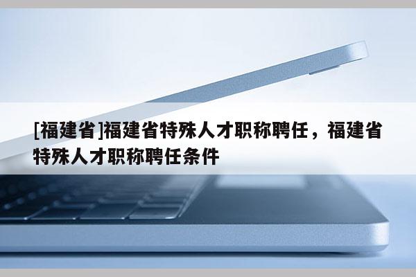 [福建省]福建省特殊人才職稱聘任，福建省特殊人才職稱聘任條件