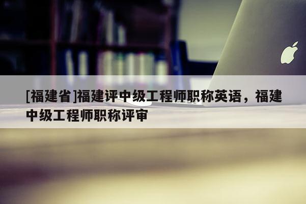 [福建省]福建評(píng)中級(jí)工程師職稱(chēng)英語(yǔ)，福建中級(jí)工程師職稱(chēng)評(píng)審