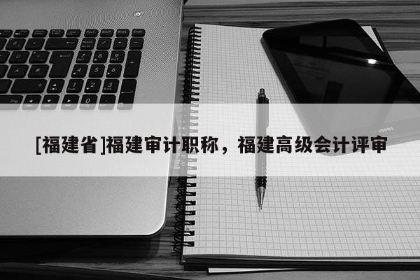 [福建省]福建審計(jì)職稱，福建高級會(huì)計(jì)評審