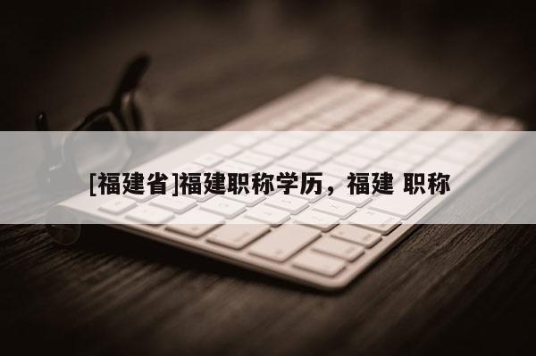 [福建省]福建職稱學(xué)歷，福建 職稱