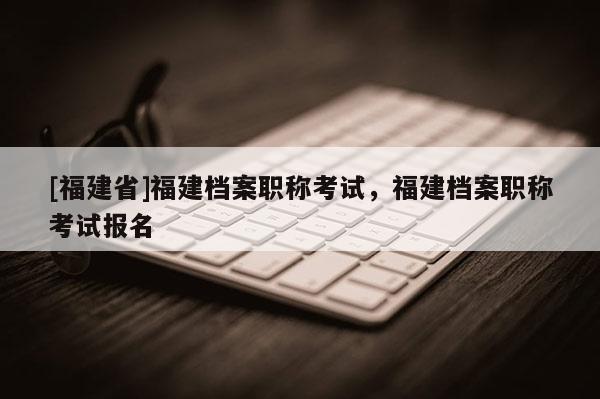 [福建省]福建檔案職稱考試，福建檔案職稱考試報名