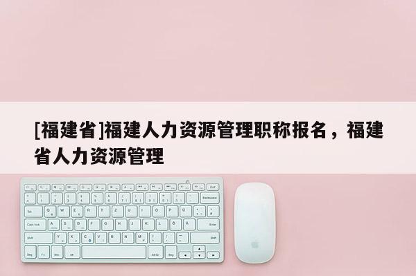 [福建省]福建人力資源管理職稱報(bào)名，福建省人力資源管理