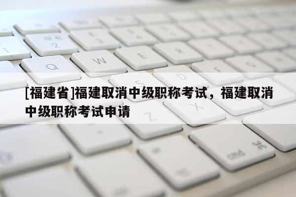 [福建省]福建取消中級職稱考試，福建取消中級職稱考試申請