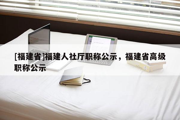 [福建省]福建人社廳職稱公示，福建省高級(jí)職稱公示