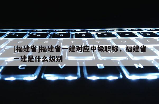 [福建省]福建省一建對(duì)應(yīng)中級(jí)職稱，福建省一建是什么級(jí)別