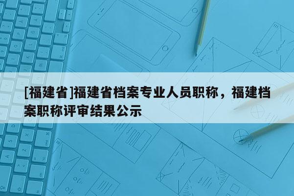 [福建省]福建省檔案專業(yè)人員職稱，福建檔案職稱評(píng)審結(jié)果公示