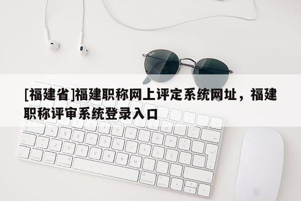 [福建省]福建職稱(chēng)網(wǎng)上評(píng)定系統(tǒng)網(wǎng)址，福建職稱(chēng)評(píng)審系統(tǒng)登錄入口