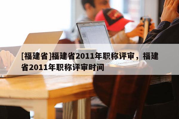 [福建省]福建省2011年職稱評審，福建省2011年職稱評審時間