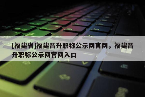 [福建省]福建晉升職稱公示網(wǎng)官網(wǎng)，福建晉升職稱公示網(wǎng)官網(wǎng)入口