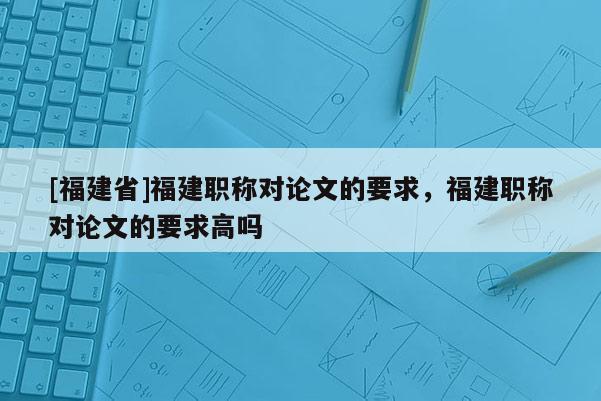 [福建省]福建職稱對論文的要求，福建職稱對論文的要求高嗎
