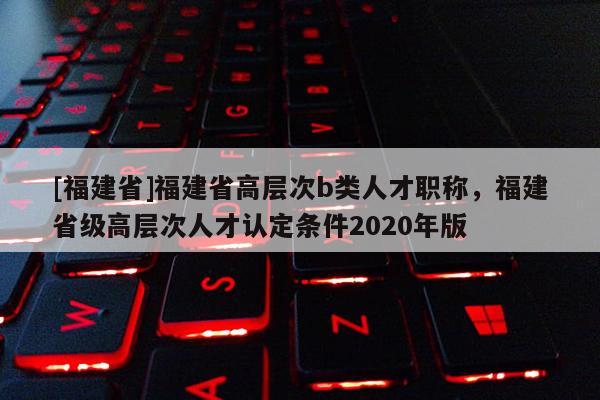 [福建省]福建省高層次b類人才職稱，福建省級高層次人才認(rèn)定條件2020年版