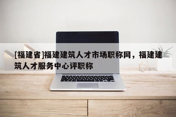 [福建省]福建建筑人才市場(chǎng)職稱網(wǎng)，福建建筑人才服務(wù)中心評(píng)職稱
