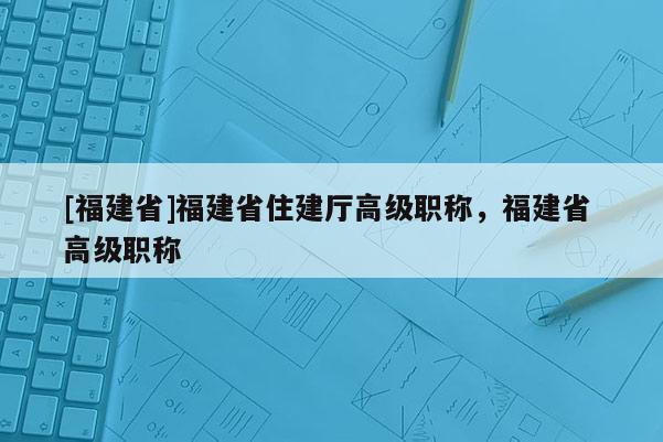 [福建省]福建省住建廳高級(jí)職稱，福建省 高級(jí)職稱