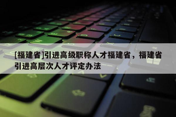 [福建省]引進(jìn)高級(jí)職稱人才福建省，福建省引進(jìn)高層次人才評(píng)定辦法