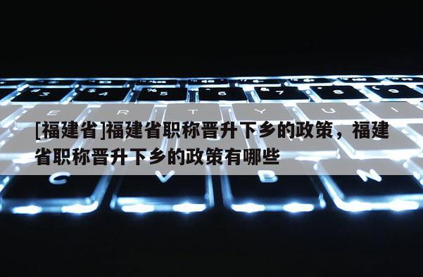 [福建省]福建省職稱晉升下鄉(xiāng)的政策，福建省職稱晉升下鄉(xiāng)的政策有哪些