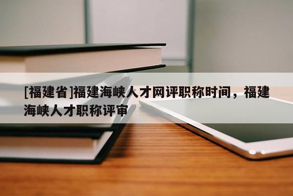 [福建省]福建海峽人才網(wǎng)評(píng)職稱時(shí)間，福建海峽人才職稱評(píng)審
